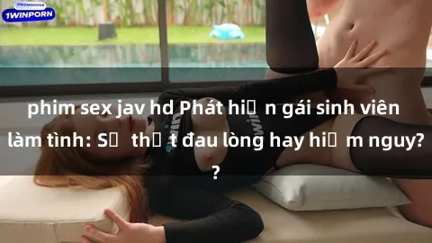 phim sex jav hd Phát hiện gái sinh viên làm tình: Sự thật đau lòng hay hiểm nguy?