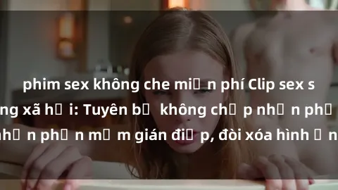 phim sex không che miễn phí Clip sex sinh viên gây sốt mạng xã hội: Tuyên bố không chấp nhận phần mềm gián điệp, đòi xóa hình ảnh trên internet