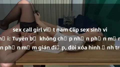 sex call girl việt nam Clip sex sinh viên gây sốt mạng xã hội: Tuyên bố không chấp nhận phần mềm gián điệp, đòi xóa hình ảnh trên internet