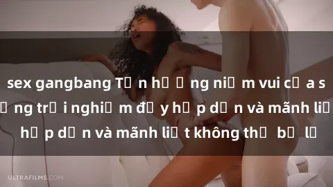 sex gangbang Tận hưởng niềm vui của sex với gái trẻ: những trải nghiệm đầy hấp dẫn và mãnh liệt không thể bỏ lỡ