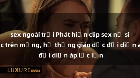 sex ngoài trời Phát hiện clip sex nữ sinh gây sốc trên mạng, hệ thống giáo dục đối diện áp lực lớn