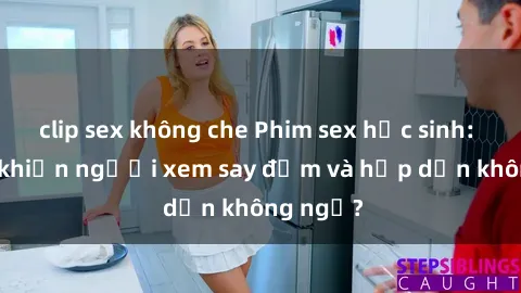 clip sex không che Phim sex học sinh: Điều gì khiến người xem say đắm và hấp dẫn không ngờ?