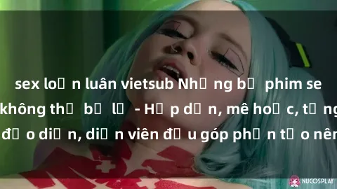 sex loạn luân vietsub Những bộ phim sex gái già đỉnh cao không thể bỏ lỡ - Hấp dẫn, mê hoặc, từng đạo diễn, diễn viên đều góp phần tạo nên sự hấp dẫn, kích thích.