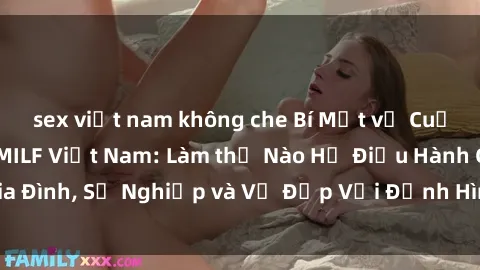 sex việt nam không che Bí Mật về Cuộc Sống Của Các MILF Việt Nam: Làm thế Nào Họ Điều Hành Gia Đình, Sự Nghiệp và Vẻ Đẹp Với Định Hình Văn Hóa Đương Đại