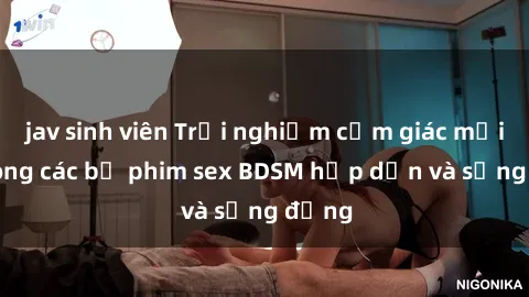 jav sinh viên Trải nghiệm cảm giác mới lạ trong các bộ phim sex BDSM hấp dẫn và sống động