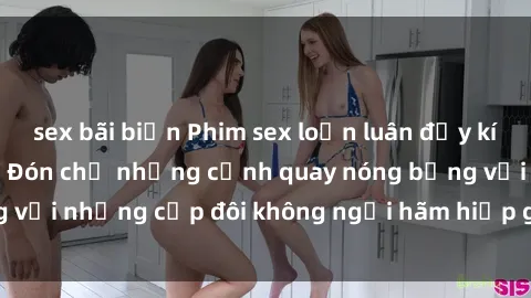sex bãi biển Phim sex loạn luân đầy kích thích không che - Đón chờ những cảnh quay nóng bỏng với những cặp đôi không ngại hãm hiếp gia đình trong lòng