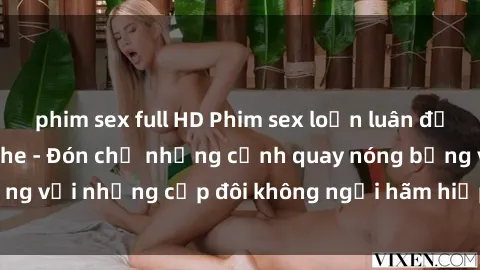 phim sex full HD Phim sex loạn luân đầy kích thích không che - Đón chờ những cảnh quay nóng bỏng với những cặp đôi không ngại hãm hiếp gia đình trong lòng