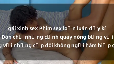 gái xinh sex Phim sex loạn luân đầy kích thích không che - Đón chờ những cảnh quay nóng bỏng với những cặp đôi không ngại hãm hiếp gia đình trong lòng