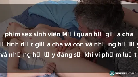 phim sex sinh viên Mối quan hệ giữa cha và con: Sự thật về tình dục giữa cha và con và những hệ lụy đáng sợ khi vi phạm luật pháp.
