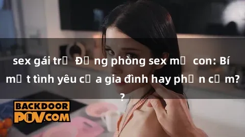 sex gái trẻ Động phòng sex mẹ con: Bí mật tình yêu của gia đình hay phản cảm?