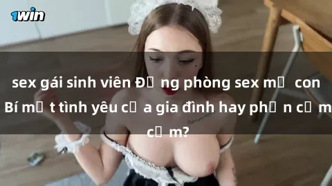 sex gái sinh viên Động phòng sex mẹ con: Bí mật tình yêu của gia đình hay phản cảm?