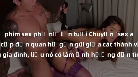 phim sex phụ nữ lớn tuổi Chuyện `sex anh em ruột` - Đề cập đến quan hệ gần gũi giữa các thành viên trong gia đình, liệu nó có làm ảnh hưởng đến tình cảm gia đình hay không?