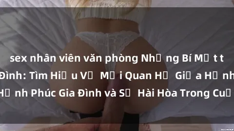 sex nhân viên văn phòng Những Bí Mật trong Tình Dục Gia Đình: Tìm Hiểu Về Mối Quan Hệ Giữa Hạnh Phúc Gia Đình và Sự Hài Hòa Trong Cuộc Sống Tình Dục