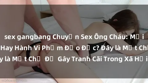 sex gangbang Chuyện Sex Ông Cháu: Mối Quan Hệ Gia Đình Hay Hành Vi Phạm Đạo Đức? Đây là Một Chủ Đề Gây Tranh Cãi Trong Xã Hội Hiện Nay.