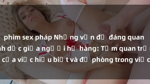 phim sex pháp Những vấn đề đáng quan tâm về quan hệ tình dục giữa người họ hàng: Tầm quan trọng của việc hiểu biết và đề phòng trong việc tiếp xúc trong gia đình.