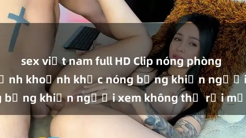 sex việt nam full HD Clip nóng phòng tắm gây sốt: Cận cảnh khoảnh khắc nóng bỏng khiến người xem không thể rời mắt