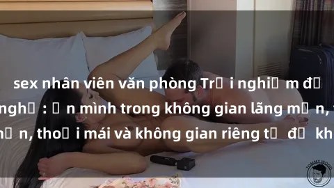 sex nhân viên văn phòng Trải nghiệm độc đáo tại sex nhà nghỉ: ẩn mình trong không gian lãng mạn, thoải mái và không gian riêng tư để khuấy động tình ái.