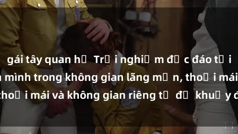 gái tây quan hệ Trải nghiệm độc đáo tại sex nhà nghỉ: ẩn mình trong không gian lãng mạn, thoải mái và không gian riêng tư để khuấy động tình ái.