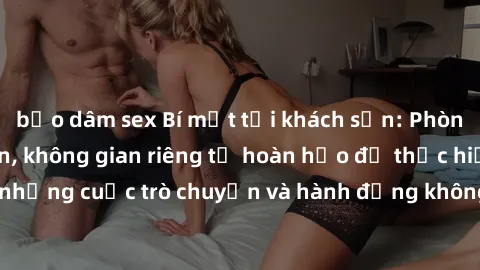 bạo dâm sex Bí mật tại khách sạn: Phòng quay lén khép kín, không gian riêng tư hoàn hảo để thực hiện những cuộc trò chuyện và hành động không bị người khác phát hiện.