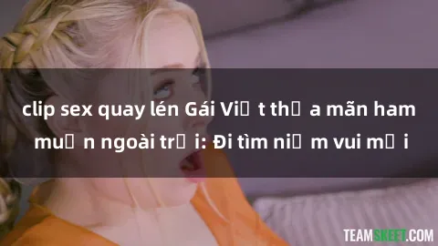 clip sex quay lén Gái Việt thỏa mãn ham muốn ngoài trời: Đi tìm niềm vui mới