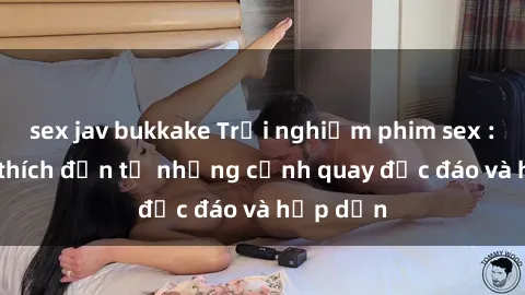 sex jav bukkake Trải nghiệm phim sex : Sự kích thích đến từ những cảnh quay độc đáo và hấp dẫn