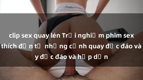 clip sex quay lén Trải nghiệm phim sex : Sự kích thích đến từ những cảnh quay độc đáo và hấp dẫn