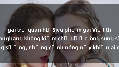 gái trẻ quan hệ Siêu phẩm gái Việt tham gia trong buổi gangbang không kiềm chế được lòng sung sướng, những cảnh nóng nảy khiến ai cũng phải mãn nhãn
