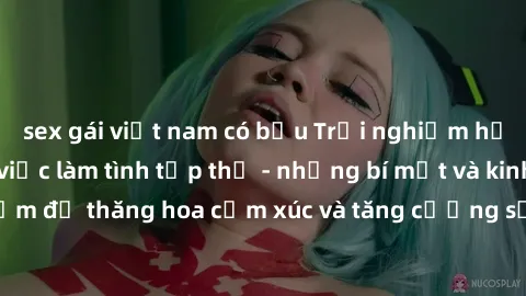 sex gái việt nam có bầu Trải nghiệm hứng khởi cùng với việc làm tình tập thể - những bí mật và kinh nghiệm để thăng hoa cảm xúc và tăng cường sự gắn kết trong mối quan hệ