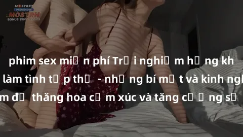 phim sex miễn phí Trải nghiệm hứng khởi cùng với việc làm tình tập thể - những bí mật và kinh nghiệm để thăng hoa cảm xúc và tăng cường sự gắn kết trong mối quan hệ