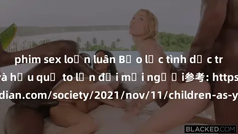 phim sex loạn luân Bạo lực tình dục trong nhóm: nguy cơ và hậu quả to lớn đối mọi người参考: https://www.theguardian.com/society/2021/nov/11/children-as-young-as-four-are-being-sexually-abused-by-groups