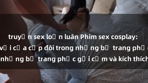 truyện sex loạn luân Phim sex cosplay: Trải nghiệm tuyệt vời của cặp đôi trong những bộ trang phục gợi cảm và kích thích