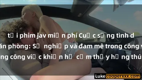 tải phim jav miễn phí Cuộc sống tình dục của nhân viên văn phòng: Sự nghiệp và đam mê trong công việc khiến họ cảm thấy hứng thú với tình dục?