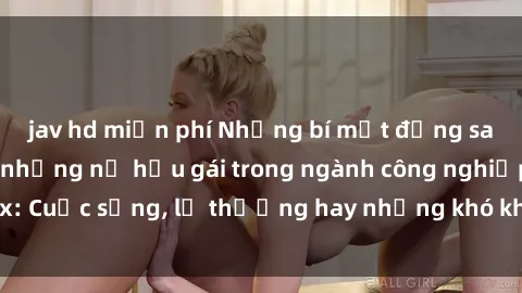 jav hd miễn phí Những bí mật đằng sau cuộc sống của những nữ hầu gái trong ngành công nghiệp sex: Cuộc sống, lẽ thường hay những khó khăn mà họ phải đối mặt.