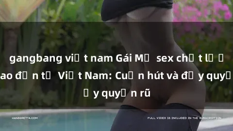 gangbang việt nam Gái Mỹ sex chất lượng cao đến từ Việt Nam: Cuốn hút và đầy quyến rũ