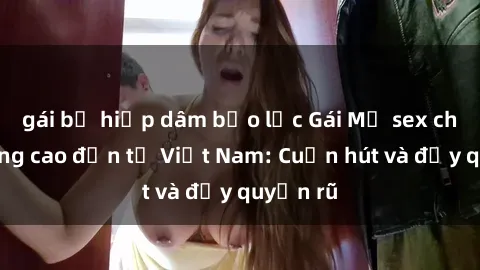 gái bị hiếp dâm bạo lực Gái Mỹ sex chất lượng cao đến từ Việt Nam: Cuốn hút và đầy quyến rũ