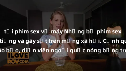tải phim sex về máy Những bộ phim sex ngoại quốc nổi tiếng và gây sốt trên mạng xã hội. Cảnh quay táo bạo, diễn viên ngoại quốc nóng bỏng trong các tác phẩm đỉnh cao.