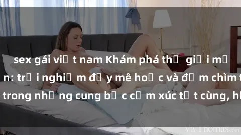 sex gái việt nam Khám phá thế giới mới với sex người lớn: trải nghiệm đầy mê hoặc và đắm chìm trong những cung bậc cảm xúc tột cùng, hứng khởi và cuốn hút.
