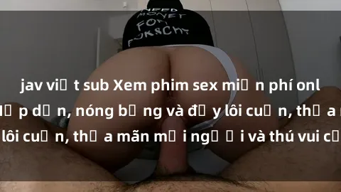 jav việt sub Xem phim sex miễn phí online ngay tại đây – Hấp dẫn, nóng bỏng và đầy lôi cuốn, thỏa mãn mọi người và thú vui của bạn!