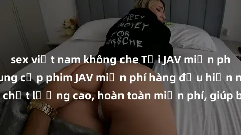 sex việt nam không che Tải JAV miễn phí: Các trang web cung cấp phim JAV miễn phí hàng đầu hiện nay. Các tác phẩm chất lượng cao, hoàn toàn miễn phí, giúp bạn thỏa mãn niềm đam mê mà không tốn kém.