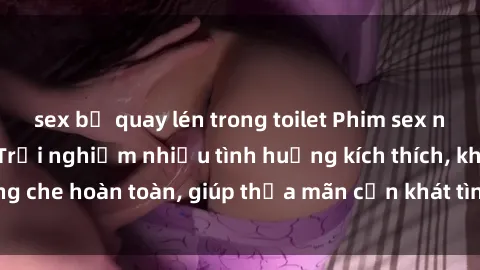 sex bị quay lén trong toilet Phim sex nữ sinh mới nhất: Trải nghiệm nhiều tình huống kích thích, không che hoàn toàn, giúp thỏa mãn cơn khát tình dục của các bạn trẻ