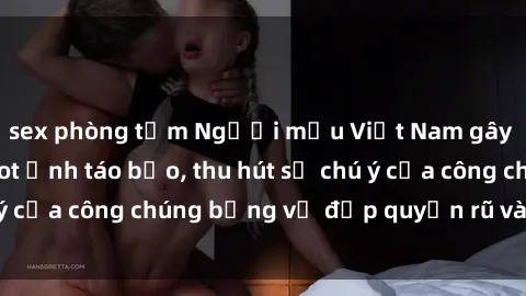 sex phòng tắm Người mẫu Việt Nam gây sốt với loạt shoot ảnh táo bạo, thu hút sự chú ý của công chúng bằng vẻ đẹp quyến rũ và gợi cảm.