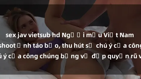 sex jav vietsub hd Người mẫu Việt Nam gây sốt với loạt shoot ảnh táo bạo, thu hút sự chú ý của công chúng bằng vẻ đẹp quyến rũ và gợi cảm.