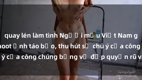 quay lén làm tình Người mẫu Việt Nam gây sốt với loạt shoot ảnh táo bạo, thu hút sự chú ý của công chúng bằng vẻ đẹp quyến rũ và gợi cảm.