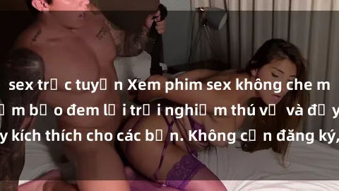 sex trực tuyến Xem phim sex không che miễn phí tại đây, đảm bảo đem lại trải nghiệm thú vị và đầy kích thích cho các bạn. Không cần đăng ký, hoàn toàn miễn phí.