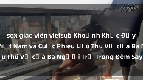 sex giáo viên vietsub Khoảnh Khắc Đầy Kịch Tính: Sex Việt Nam và Cuộc Phiêu Lưu Thú Vị của Ba Người Trẻ Trong Đêm Say Đắm